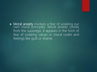  Moral anxiety involves a fear of violating our
own moral principles. Moral anxiety comes
from the superego. It appears in the form of
fear of violating values or moral codes and
feelings like guilt or shame.
 