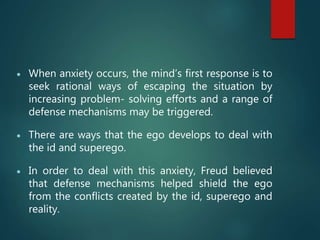  When anxiety occurs, the mind’s first response is to
seek rational ways of escaping the situation by
increasing problem- solving efforts and a range of
defense mechanisms may be triggered.
 There are ways that the ego develops to deal with
the id and superego.
 In order to deal with this anxiety, Freud believed
that defense mechanisms helped shield the ego
from the conflicts created by the id, superego and
reality.
 