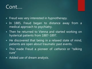 Cont….
 Freud was very interested in hypnotherapy.
 In 1885, Freud began to distance away from a
medical approach to psychiatry.
 Then he returned to Vienna and started working on
hysterical patients from 1887-1897.
 He discovered that being in a relaxed state of mind,
patients are open about traumatic past events.
 This made Freud a pioneer of catharsis or “talking
cure”
 Added use of dream analysis.
 