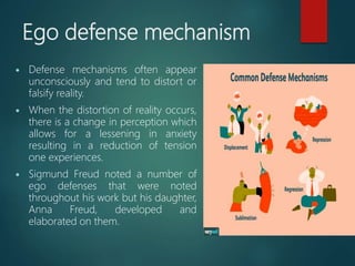Ego defense mechanism
 Defense mechanisms often appear
unconsciously and tend to distort or
falsify reality.
 When the distortion of reality occurs,
there is a change in perception which
allows for a lessening in anxiety
resulting in a reduction of tension
one experiences.
 Sigmund Freud noted a number of
ego defenses that were noted
throughout his work but his daughter,
Anna Freud, developed and
elaborated on them.
 