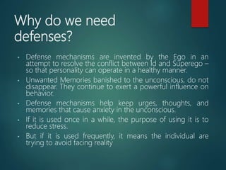 Why do we need
defenses?
• Defense mechanisms are invented by the Ego in an
attempt to resolve the conflict between Id and Superego –
so that personality can operate in a healthy manner.
• Unwanted Memories banished to the unconscious, do not
disappear. They continue to exert a powerful influence on
behavior.
• Defense mechanisms help keep urges, thoughts, and
memories that cause anxiety in the unconscious.
• If it is used once in a while, the purpose of using it is to
reduce stress.
• But if it is used frequently, it means the individual are
trying to avoid facing reality
 