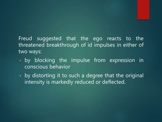 Freud suggested that the ego reacts to the
threatened breakthrough of id impulses in either of
two ways:
• by blocking the impulse from expression in
conscious behavior
• by distorting it to such a degree that the original
intensity is markedly reduced or deflected.
 