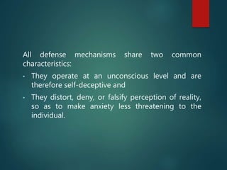 All defense mechanisms share two common
characteristics:
• They operate at an unconscious level and are
therefore self-deceptive and
• They distort, deny, or falsify perception of reality,
so as to make anxiety less threatening to the
individual.
 