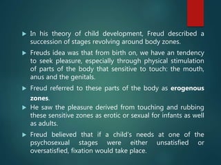  In his theory of child development, Freud described a
succession of stages revolving around body zones.
 Freuds idea was that from birth on, we have an tendency
to seek pleasure, especially through physical stimulation
of parts of the body that sensitive to touch: the mouth,
anus and the genitals.
 Freud referred to these parts of the body as erogenous
zones.
 He saw the pleasure derived from touching and rubbing
these sensitive zones as erotic or sexual for infants as well
as adults.
 Freud believed that if a child’s needs at one of the
psychosexual stages were either unsatisfied or
oversatisfied, fixation would take place.
 
