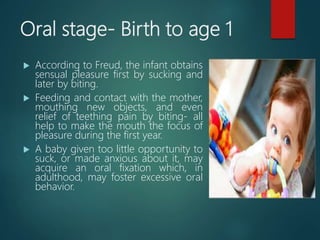 Oral stage- Birth to age 1
 According to Freud, the infant obtains
sensual pleasure first by sucking and
later by biting.
 Feeding and contact with the mother,
mouthing new objects, and even
relief of teething pain by biting- all
help to make the mouth the focus of
pleasure during the first year.
 A baby given too little opportunity to
suck, or made anxious about it, may
acquire an oral fixation which, in
adulthood, may foster excessive oral
behavior.
 