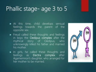Phallic stage- age 3 to 5
 At this time, child develops sensual
feelings towards the parent of the
opposite sex.
 Freud called these thoughts and feelings
in boys the Oedipus complex after the
mythical story of Oedipus, who
unknowingly killed his father and married
his mother.
 In girls, he called these thoughts and
feelings as Electra complex after
Agamemnon’s daughter, who arranged for
her mother to be married.
 