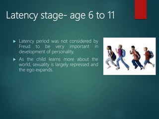 Latency stage- age 6 to 11
 Latency period was not considered by
Freud to be very important in
development of personality.
 As the child learns more about the
world, sexuality is largely repressed and
the ego expands.
 