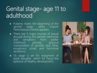 Genital stage- age 11 to
adulthood
 Puberty marks the beginning of the
genital stage, when mature
heterosexual interest appears.
 There are 3 major sources of sexual
arousal during this period: memories
and sensations from earlier
childhood periods, physical
manipulation of genitals and other
erogenous zones and hormonal
secretions.
 Tis stage is set for enjoyment of
adult sexuality- which for Freud the
epitome of healthy development.
 