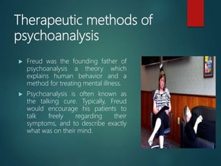 Therapeutic methods of
psychoanalysis
 Freud was the founding father of
psychoanalysis a theory which
explains human behavior and a
method for treating mental illness.
 Psychoanalysis is often known as
the talking cure. Typically, Freud
would encourage his patients to
talk freely regarding their
symptoms, and to describe exactly
what was on their mind.
 