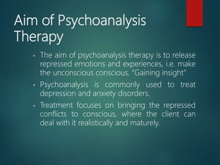 Aim of Psychoanalysis
Therapy
• The aim of psychoanalysis therapy is to release
repressed emotions and experiences, i.e. make
the unconscious conscious. “Gaining insight”
• Psychoanalysis is commonly used to treat
depression and anxiety disorders.
• Treatment focuses on bringing the repressed
conflicts to conscious, where the client can
deal with it realistically and maturely.
 