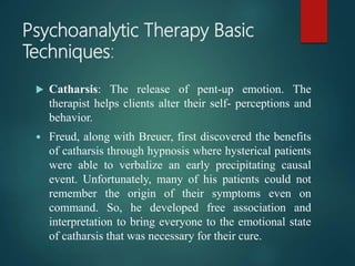 Psychoanalytic Therapy Basic
Techniques:
 Catharsis: The release of pent-up emotion. The
therapist helps clients alter their self- perceptions and
behavior.
 Freud, along with Breuer, first discovered the benefits
of catharsis through hypnosis where hysterical patients
were able to verbalize an early precipitating causal
event. Unfortunately, many of his patients could not
remember the origin of their symptoms even on
command. So, he developed free association and
interpretation to bring everyone to the emotional state
of catharsis that was necessary for their cure.
 