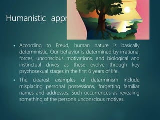 Humanistic approach
 According to Freud, human nature is basically
deterministic. Our behavior is determined by irrational
forces, unconscious motivations, and biological and
instinctual drives as these evolve through key
psychosexual stages in the first 6 years of life.
 The clearest examples of determinism include
misplacing personal possessions, forgetting familiar
names and addresses. Such occurrences as revealing
something of the person’s unconscious motives.
 