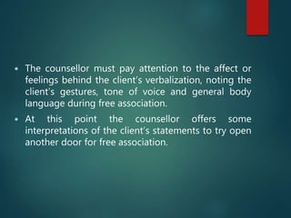  The counsellor must pay attention to the affect or
feelings behind the client’s verbalization, noting the
client’s gestures, tone of voice and general body
language during free association.
 At this point the counsellor offers some
interpretations of the client’s statements to try open
another door for free association.
 