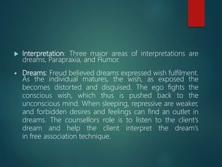  Interpretation: Three major areas of interpretations are
dreams, Parapraxia, and Humor.
 Dreams: Freud believed dreams expressed wish fulfilment.
As the individual matures, the wish, as exposed the
becomes distorted and disguised. The ego fights the
conscious wish, which thus is pushed back to the
unconscious mind. When sleeping, repressive are weaker,
and forbidden desires and feelings can find an outlet in
dreams. The counsellors role is to listen to the client’s
dream and help the client interpret the dream’s
in free association technique.
 