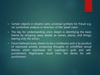  Certain objects in dreams were universal symbols for Freud: e.g.
car symbolizes analysis or direction of life/ jewel cases.
 The key for understanding one’s dream is identifying the basic
theme by stripping away details as names, places, and things;
leaving only the action.
 Freud believed every dream to be a confession and a by-product
of repressed anxiety producing thoughts or unfulfilled sexual
desires which expressed the superego’s guilt and self-
punishment. Nightmares result from the desire for self-
punishment.
 
