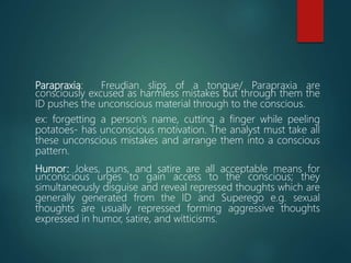 Parapraxia: Freudian slips of a tongue/ Parapraxia are
consciously excused as harmless mistakes but through them the
ID pushes the unconscious material through to the conscious.
ex: forgetting a person’s name, cutting a finger while peeling
potatoes- has unconscious motivation. The analyst must take all
these unconscious mistakes and arrange them into a conscious
pattern.
Humor: Jokes, puns, and satire are all acceptable means for
unconscious urges to gain access to the conscious; they
simultaneously disguise and reveal repressed thoughts which are
generally generated from the ID and Superego e.g. sexual
thoughts are usually repressed forming aggressive thoughts
expressed in humor, satire, and witticisms.
 
