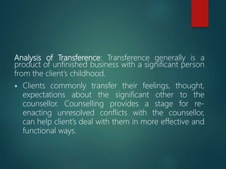 Analysis of Transference: Transference generally is a
product of unfinished business with a significant person
from the client’s childhood.
 Clients commonly transfer their feelings, thought,
expectations about the significant other to the
counsellor. Counselling provides a stage for re-
enacting unresolved conflicts with the counsellor,
can help client’s deal with them in more effective and
functional ways.
 