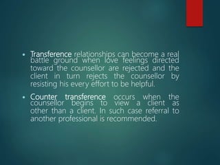  Transference relationships can become a real
battle ground when love feelings directed
toward the counsellor are rejected and the
client in turn rejects the counsellor by
resisting his every effort to be helpful.
 Counter transference occurs when the
counsellor begins to view a client as
other than a client. In such case referral to
another professional is recommended.
 