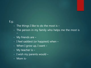 E.g.:
• The things I like to do the most is –
• The person in my family who helps me the most is
–
• My friends are –
• I feel saddest (or happiest) when –
• When I grow up, I want –
• My teacher is –
• I wish my parents would –
• Mom is-
 
