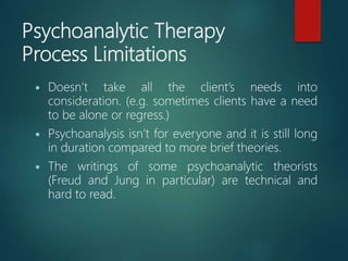 Psychoanalytic Therapy
Process Limitations
 Doesn’t take all the client’s needs into
consideration. (e.g. sometimes clients have a need
to be alone or regress.)
 Psychoanalysis isn’t for everyone and it is still long
in duration compared to more brief theories.
 The writings of some psychoanalytic theorists
(Freud and Jung in particular) are technical and
hard to read.
 