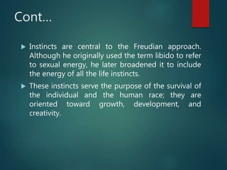 Cont…
 Instincts are central to the Freudian approach.
Although he originally used the term libido to refer
to sexual energy, he later broadened it to include
the energy of all the life instincts.
 These instincts serve the purpose of the survival of
the individual and the human race; they are
oriented toward growth, development, and
creativity.
 