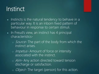 Instinct
 Instincts is the natural tendency to behave in a
particular way. It is an inborn fixed pattern of
behaviour in response to certain stimuli.
 In Freud’s view, an instinct has 4 principal
characteristics-
o Source- The part of the body from which the
instinct arises.
o Impetus- Amount of force or intensity
associated with the instinct.
o Aim- Any action directed toward tension
discharge or satisfaction.
o Object- The target (person) for this action.
 