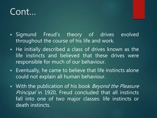 Cont…
 Sigmund Freud’s theory of drives evolved
throughout the course of his life and work.
 He initially described a class of drives known as the
life instincts and believed that these drives were
responsible for much of our behaviour.
 Eventually, he came to believe that life instincts alone
could not explain all human behaviour.
 With the publication of his book Beyond the Pleasure
Principal in 1920, Freud concluded that all instincts
fall into one of two major classes: life instincts or
death instincts.
 