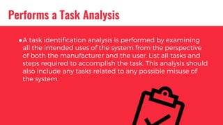 Performs a Task Analysis
●A task identification analysis is performed by examining
all the intended uses of the system from the perspective
of both the manufacturer and the user. List all tasks and
steps required to accomplish the task. This analysis should
also include any tasks related to any possible misuse of
the system.
 