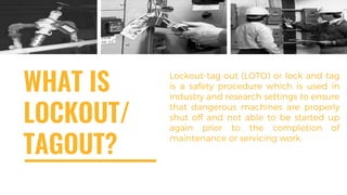 WHAT IS
LOCKOUT/
TAGOUT?
Lockout-tag out (LOTO) or lock and tag
is a safety procedure which is used in
industry and research settings to ensure
that dangerous machines are properly
shut off and not able to be started up
again prior to the completion of
maintenance or servicing work.
 