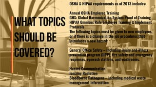 OSHA & HIPAA requirements as of 2013 includes:
Annual OSHA Employee Training
GHS: Global Harmonization System Proof of Training
HIPAA Omnibus Rule Employee Training & Implement
Protocols
The following topics must be given to new employees,
or if there is a change in the job procedures that
introduces a new hazard:
General Office Safety – including injury and illness
prevention program (IIPP), fire safety and emergency
responses, eyewash stations, and washrooms.
Hazard Communication
Ionizing Radiation
Bloodborne Pathogens – including medical waste
management information.
 