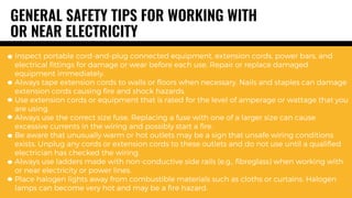 GENERAL SAFETY TIPS FOR WORKING WITH
OR NEAR ELECTRICITY
Inspect portable cord-and-plug connected equipment, extension cords, power bars, and
electrical fittings for damage or wear before each use. Repair or replace damaged
equipment immediately.
Always tape extension cords to walls or floors when necessary. Nails and staples can damage
extension cords causing fire and shock hazards.
Use extension cords or equipment that is rated for the level of amperage or wattage that you
are using.
Always use the correct size fuse. Replacing a fuse with one of a larger size can cause
excessive currents in the wiring and possibly start a fire.
Be aware that unusually warm or hot outlets may be a sign that unsafe wiring conditions
exists. Unplug any cords or extension cords to these outlets and do not use until a qualified
electrician has checked the wiring.
Always use ladders made with non-conductive side rails (e.g., fibreglass) when working with
or near electricity or power lines.
Place halogen lights away from combustible materials such as cloths or curtains. Halogen
lamps can become very hot and may be a fire hazard.
 