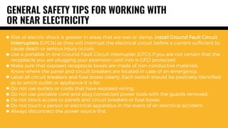 Risk of electric shock is greater in areas that are wet or damp. Install Ground Fault Circuit
Interrupters (GFCIs) as they will interrupt the electrical circuit before a current sufficient to
cause death or serious injury occurs.
Use a portable in-line Ground Fault Circuit Interrupter (GFCI) if you are not certain that the
receptacle you are plugging your extension cord into is GFCI protected.
Make sure that exposed receptacle boxes are made of non-conductive materials.
Know where the panel and circuit breakers are located in case of an emergency.
Label all circuit breakers and fuse boxes clearly. Each switch should be positively identified
as to which outlet or appliance it is for.
Do not use outlets or cords that have exposed wiring.
Do not use portable cord-and-plug connected power tools with the guards removed.
Do not block access to panels and circuit breakers or fuse boxes.
Do not touch a person or electrical apparatus in the event of an electrical accident.
Always disconnect the power source first.
GENERAL SAFETY TIPS FOR WORKING WITH
OR NEAR ELECTRICITY
 