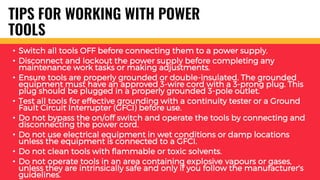 TIPS FOR WORKING WITH POWER
TOOLS
• Switch all tools OFF before connecting them to a power supply.
• Disconnect and lockout the power supply before completing any
maintenance work tasks or making adjustments.
• Ensure tools are properly grounded or double-insulated. The grounded
equipment must have an approved 3-wire cord with a 3-prong plug. This
plug should be plugged in a properly grounded 3-pole outlet.
• Test all tools for effective grounding with a continuity tester or a Ground
Fault Circuit Interrupter (GFCI) before use.
• Do not bypass the on/off switch and operate the tools by connecting and
disconnecting the power cord.
• Do not use electrical equipment in wet conditions or damp locations
unless the equipment is connected to a GFCI.
• Do not clean tools with flammable or toxic solvents.
• Do not operate tools in an area containing explosive vapours or gases,
unless they are intrinsically safe and only if you follow the manufacturer's
guidelines.
 