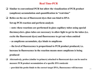 13
Real Time-PCR
 Similar to conventional PCR but allow the visualization of PCR product
(amplicon) accumulation and quantification in “real-time”
 Relies on the use of fluorescent dyes that can bind to DNA
Set-up PCR reaction and perform analysis
– note: these reactions are performed in glass capillary tubes using special
thermocyclers. glass tubes are necessary to allow light to get in the tubes (i.e.
excite the fluorescent dyes) and fluorescence to get out when emitted
– as amplicons accumulate, dye binds to amplicons
– the level of fluorescence is proportional to PCR product produced, i.e.
increase in fluorescence in the reaction means more amplicons is being
produced
 Alternatively, probes (similar to primers) attached to fluorescent dyes can be used to
measure PCR product accumulation of a specific DNA molecule
– provided the probe binds to the correct target DNA, fluorescence will increase
 