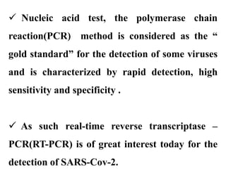  Nucleic acid test, the polymerase chain
reaction(PCR) method is considered as the “
gold standard” for the detection of some viruses
and is characterized by rapid detection, high
sensitivity and specificity .
 As such real-time reverse transcriptase –
PCR(RT-PCR) is of great interest today for the
detection of SARS-Cov-2.
 