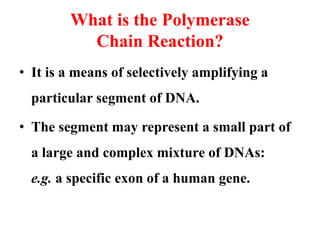 What is the Polymerase
Chain Reaction?
• It is a means of selectively amplifying a
particular segment of DNA.
• The segment may represent a small part of
a large and complex mixture of DNAs:
e.g. a specific exon of a human gene.
 