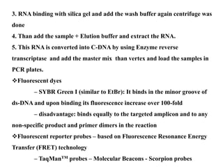 3. RNA binding with silica gel and add the wash buffer again centrifuge was
done
4. Than add the sample + Elution buffer and extract the RNA.
5. This RNA is converted into C-DNA by using Enzyme reverse
transcriptase and add the master mix than vertex and load the samples in
PCR plates.
Fluorescent dyes
– SYBR Green I (similar to EtBr): It binds in the minor groove of
ds-DNA and upon binding its fluorescence increase over 100-fold
– disadvantage: binds equally to the targeted amplicon and to any
non-specific product and primer dimers in the reaction
Fluorescent reporter probes – based on Fluorescence Resonance Energy
Transfer (FRET) technology
– TaqManTM probes – Molecular Beacons - Scorpion probes
 