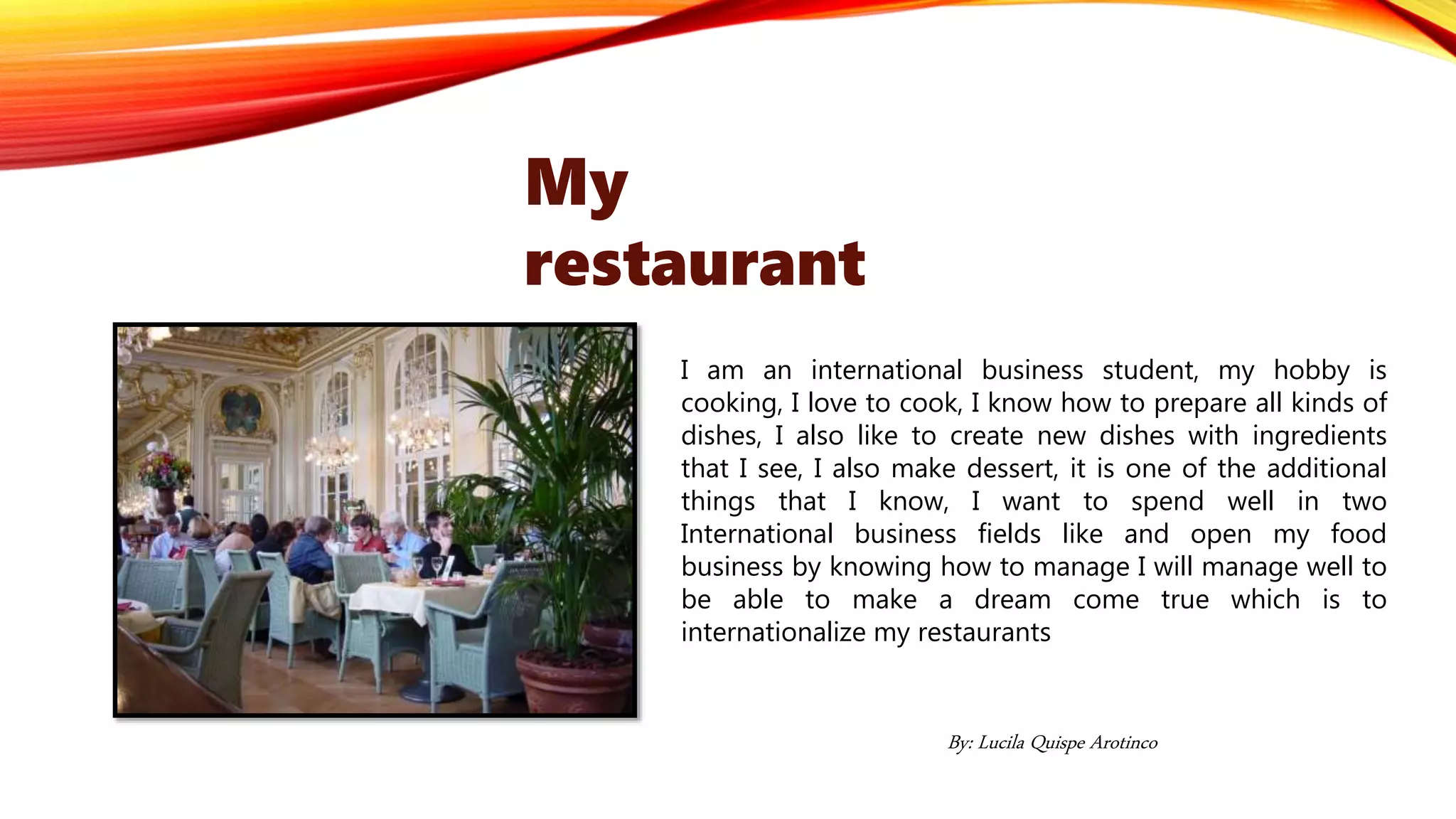 I am an international business student, my hobby is
cooking, I love to cook, I know how to prepare all kinds of
dishes, I also like to create new dishes with ingredients
that I see, I also make dessert, it is one of the additional
things that I know, I want to spend well in two
International business fields like and open my food
business by knowing how to manage I will manage well to
be able to make a dream come true which is to
internationalize my restaurants
My
restaurant
By: Lucila Quispe Arotinco
 