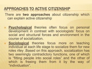 APPROACHES TO ACTIVE CITIZENSHIP
There are two approaches about citizenship which
can explain active citizenship
 Psychological theories often focus on personal
development in contrast with sociologists’ focus on
social and structural forces and environment in the
course of socialization.
 Sociological theories focus more on teaching
individual at each life stage to socialize them for new
roles riley .Based on this approach, socialization has
two seemingly contradictory functions, one of which
is “fitting people into social roles” and the other of
which is freeing them from it by the way of
“individuation”.
 