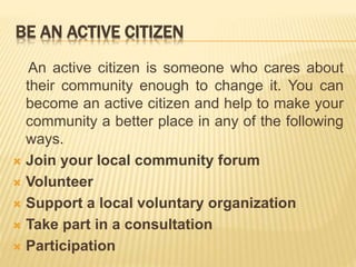 BE AN ACTIVE CITIZEN
An active citizen is someone who cares about
their community enough to change it. You can
become an active citizen and help to make your
community a better place in any of the following
ways.
 Join your local community forum
 Volunteer
 Support a local voluntary organization
 Take part in a consultation
 Participation
 