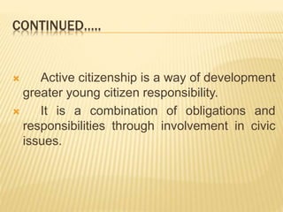 CONTINUED…..
 Active citizenship is a way of development
greater young citizen responsibility.
 It is a combination of obligations and
responsibilities through involvement in civic
issues.
 