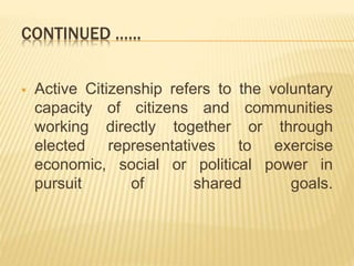 CONTINUED .…..
 Active Citizenship refers to the voluntary
capacity of citizens and communities
working directly together or through
elected representatives to exercise
economic, social or political power in
pursuit of shared goals.
 