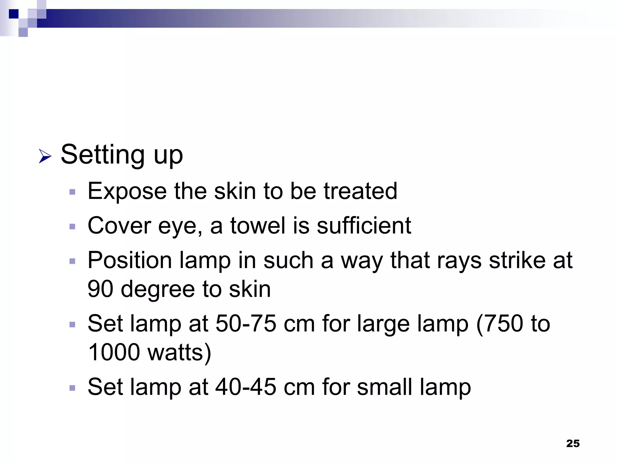  Setting up
 Expose the skin to be treated
 Cover eye, a towel is sufficient
 Position lamp in such a way that rays strike at
90 degree to skin
 Set lamp at 50-75 cm for large lamp (750 to
1000 watts)
 Set lamp at 40-45 cm for small lamp
25
 
