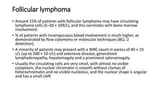 Follicular lymphoma
• Around 15% of patients with follicular lymphoma may have circulating
lymphoma cells (5–20 × 109/L), and this correlates with bone marrow
involvement.
• % of patients with inconspicuous blood involvement is much higher, as
demonstrated by flow cytometry or molecular techniques (BCL-2
detection).
• A minority of patients may present with a WBC count in excess of 40 × 10
9/L (up to 200 × 10 9/L) and extensive disease, generalized
lymphadenopathy, hepatomegaly and a prominent splenomegaly.
• Usually the circulating cells are very small, with almost no visible
cytoplasm, the nuclear chromatin is smooth without clumps of
heterochromatin and no visible nucleolus, and the nuclear shape is angular
and has a small cleft
 