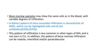 • Bone marrow aspirates may show the same cells as in the blood, with
variable degrees of infiltration.
• A distinct pattern of intra-sinusoidal infiltration is characteristic of
SMZL, which can be highlighted with anti-B-cell
antibodies(CD20,CD79a).
• This pattern of infiltration is less common in other types of NHL and is
not seen in CLL. In addition, the pattern of bone marrow infiltration
can be nodular, interstitial and/or paratrabecular.
 