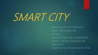 SMART CITY
ABES INSTITUTE OF TECHNOLOGY
NAME:-HARSH AGRAHARI
SECTION:-2
UNIVERSITY ROLL NO.:-2002900100065
SUBJECT:-ENGLISH LANGUAGE LAB
SEMESTER:-2
SUBMITTED TO:-MRS.SUGANDHA MITTAL
 
