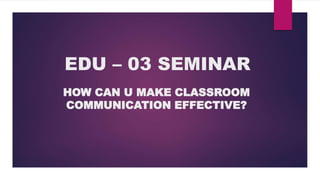 EDU – 03 SEMINAR
HOW CAN U MAKE CLASSROOM
COMMUNICATION EFFECTIVE?
 