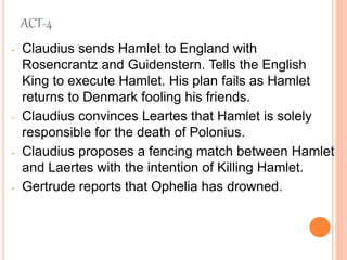 ACT-4
- Claudius sends Hamlet to England with
Rosencrantz and Guidenstern. Tells the English
King to execute Hamlet. His plan fails as Hamlet
returns to Denmark fooling his friends.
- Claudius convinces Leartes that Hamlet is solely
responsible for the death of Polonius.
- Claudius proposes a fencing match between Hamlet
and Laertes with the intention of Killing Hamlet.
- Gertrude reports that Ophelia has drowned.
 
