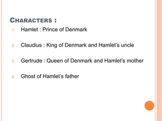 CHARACTERS :
1. Hamlet : Prince of Denmark
2. Claudius : King of Denmark and Hamlet’s uncle
3. Gertrude : Queen of Denmark and Hamlet’s mother
4. Ghost of Hamlet’s father
 