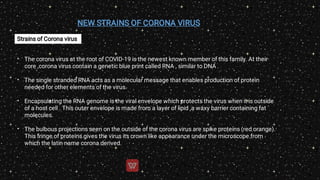 NEW STRAINS OF CORONA VIRUS
Strains of Corona virus
•
•
•
•
The corona virus at the root of COVID-19 is the newest known member of this family. At their
core ,corona virus contain a genetic blue print called RNA , similar to DNA .
The single stranded RNA acts as a molecular message that enables production of protein
needed for other elements of the virus.
Encapsulating the RNA genome is the viral envelope which protects the virus when it is outside
of a host cell . This outer envelope is made from a layer of lipid ,a waxy barrier containing fat
molecules.
The bulbous projections seen on the outside of the corona virus are spike proteins (red orange).
This fringe of proteins gives the virus its crown like appearance under the microscope from
which the latin name corona derived.
 